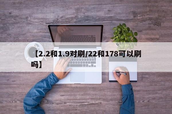 【2.2和1.9对刷/22和178可以刷吗】