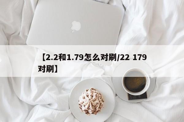 【2.2和1.79怎么对刷/22 179对刷】