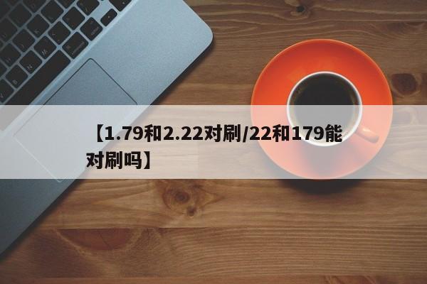 【1.79和2.22对刷/22和179能对刷吗】